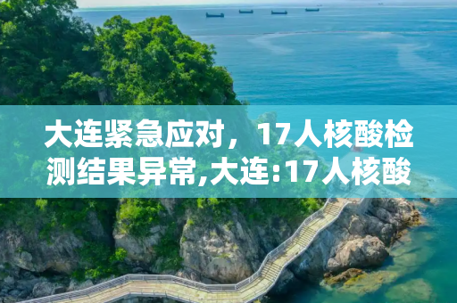 大连紧急应对，17人核酸检测结果异常,大连:17人核酸检测结果异常