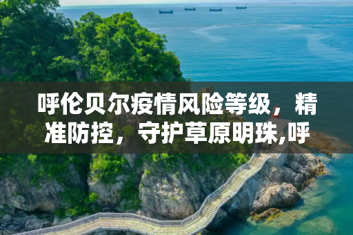 呼伦贝尔疫情风险等级，精准防控，守护草原明珠,呼伦贝尔疫情风险等级