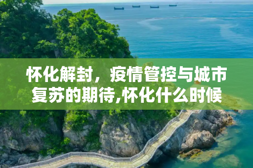 怀化解封，疫情管控与城市复苏的期待,怀化什么时候能解封