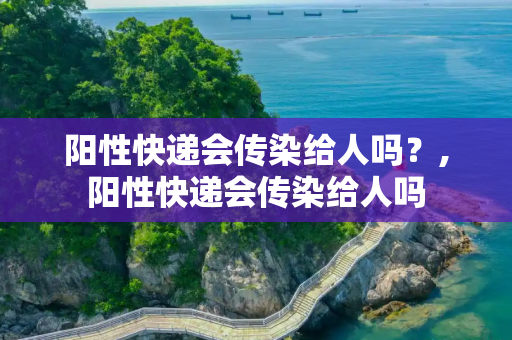 阳性快递会传染给人吗？,阳性快递会传染给人吗