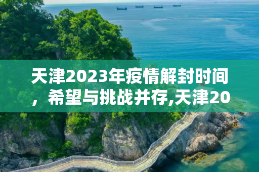 天津2023年疫情解封时间，希望与挑战并存,天津2023年疫情解封时间