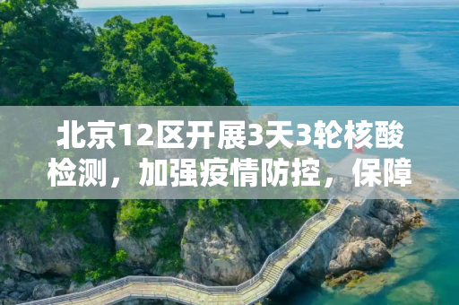 北京12区开展3天3轮核酸检测，加强疫情防控，保障市民健康,北京12区将开展3天3轮核酸