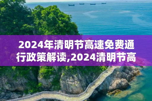 2024年清明节高速免费通行政策解读,2024清明节高速免费几天