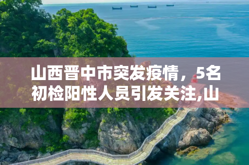 山西晋中市突发疫情，5名初检阳性人员引发关注,山西晋中发现5名初检阳性
