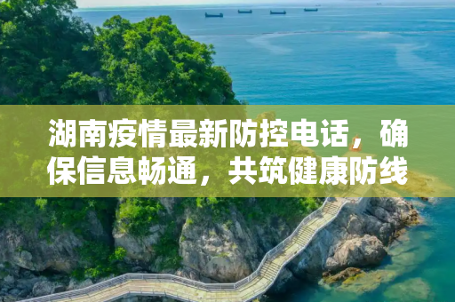 湖南疫情最新防控电话，确保信息畅通，共筑健康防线,湖南疫情最新防控电话