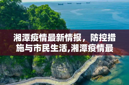 湘潭疫情最新情报，防控措施与市民生活,湘潭疫情最新情报