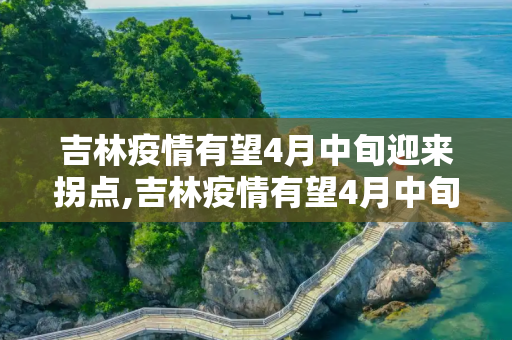 吉林疫情有望4月中旬迎来拐点,吉林疫情有望4月中旬迎来“拐点”