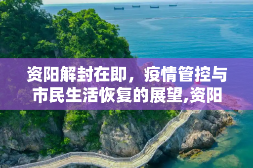 资阳解封在即，疫情管控与市民生活恢复的展望,资阳什么时候能解封