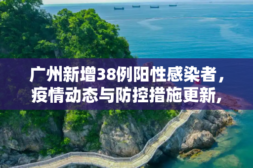 广州新增38例阳性感染者，疫情动态与防控措施更新,广州新增38例阳性感染者