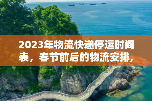 2023年物流快递停运时间表，春节前后的物流安排,2023年物流快递停运时间表