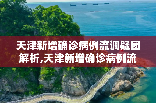 天津新增确诊病例流调疑团解析,天津新增确诊病例流调疑团