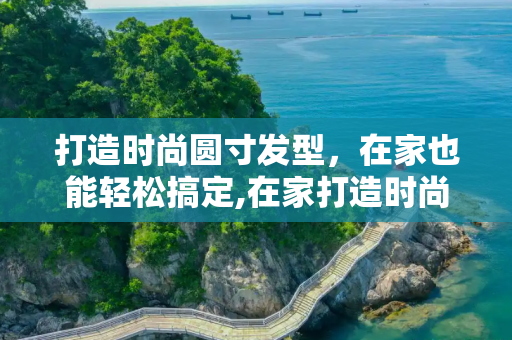 打造时尚圆寸发型，在家也能轻松搞定,在家打造时尚圆寸发型