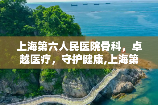 上海第六人民医院骨科，卓越医疗，守护健康,上海第六人民医院骨科