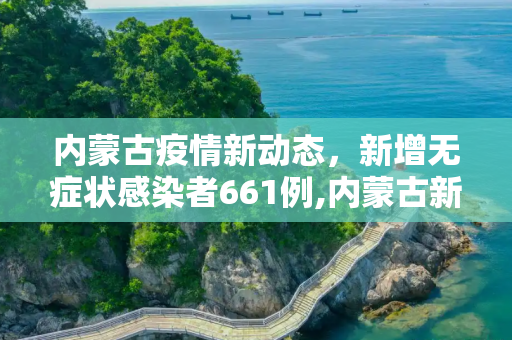 内蒙古疫情新动态，新增无症状感染者661例,内蒙古新增无症状感染者661例