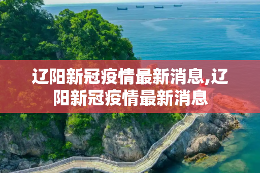 辽阳新冠疫情最新消息,辽阳新冠疫情最新消息