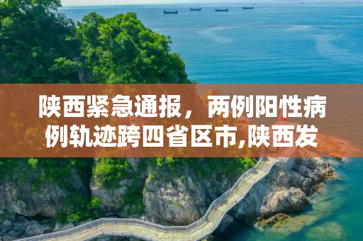 陕西紧急通报，两例阳性病例轨迹跨四省区市,陕西发现两例阳性轨迹涉及4省区市
