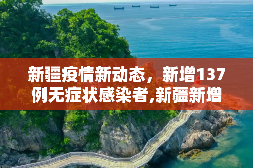 新疆疫情新动态，新增137例无症状感染者,新疆新增137例无症状感染者