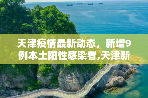 天津疫情最新动态，新增9例本土阳性感染者,天津新增9例本土阳性感染者