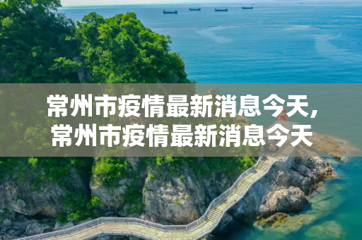 常州市疫情最新消息今天,常州市疫情最新消息今天