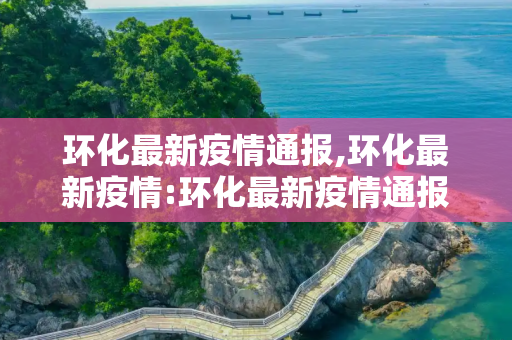 环化最新疫情通报,环化最新疫情:环化最新疫情通报