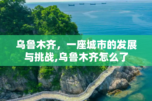 乌鲁木齐，一座城市的发展与挑战,乌鲁木齐怎么了