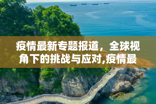 疫情最新专题报道，全球视角下的挑战与应对,疫情最新专题报道