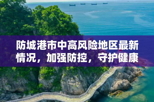 防城港市中高风险地区最新情况，加强防控，守护健康,防城港中高风险地区最新