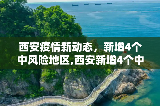 西安疫情新动态，新增4个中风险地区,西安新增4个中风险地区