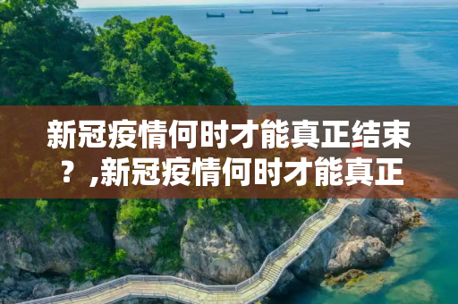 新冠疫情何时才能真正结束？,新冠疫情何时才能真正结束？