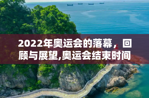 2022年奥运会的落幕，回顾与展望,奥运会结束时间2022