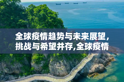 全球疫情趋势与未来展望，挑战与希望并存,全球疫情趋势与未来展望