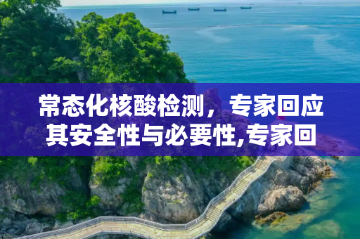 常态化核酸检测，专家回应其安全性与必要性,专家回应常态化做核酸安全吗