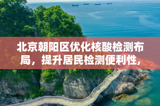 北京朝阳区优化核酸检测布局，提升居民检测便利性,北京朝阳调整核酸检测点位