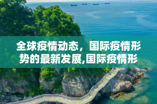 全球疫情动态，国际疫情形势的最新发展,国际疫情形势最新动态