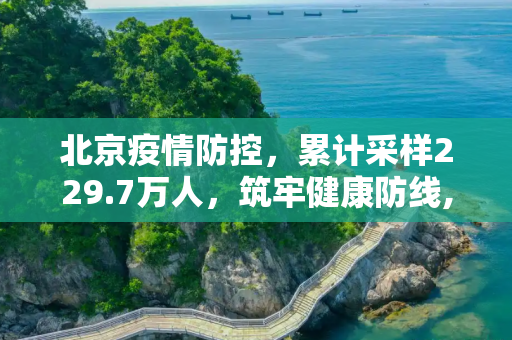 北京疫情防控，累计采样229.7万人，筑牢健康防线,北京累计采样229.7万人