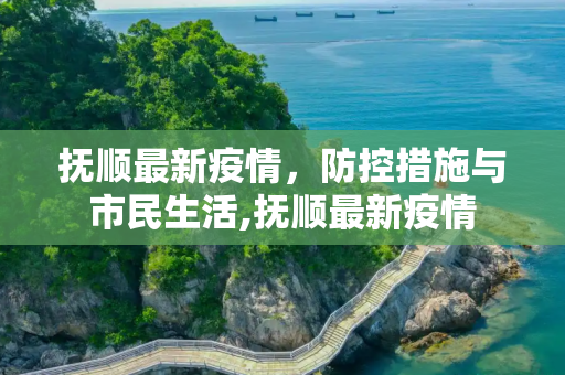 抚顺最新疫情，防控措施与市民生活,抚顺最新疫情