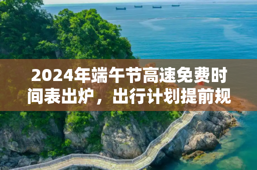 2024年端午节高速免费时间表出炉，出行计划提前规划,端午节高速免费时间表2024