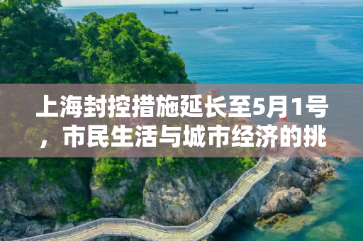 上海封控措施延长至5月1号，市民生活与城市经济的挑战与应对,上海封到5月1号