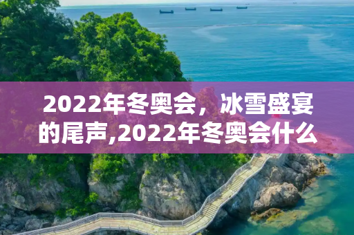 2022年冬奥会，冰雪盛宴的尾声,2022年冬奥会什么时候结束