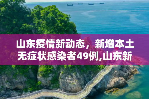 山东疫情新动态，新增本土无症状感染者49例,山东新增本土无症状49例