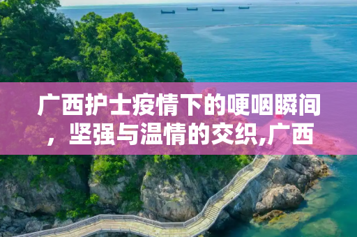 广西护士疫情下的哽咽瞬间，坚强与温情的交织,广西护士疫情下的哽咽瞬间