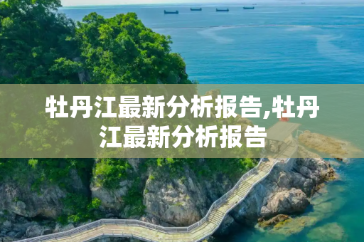牡丹江最新分析报告,牡丹江最新分析报告