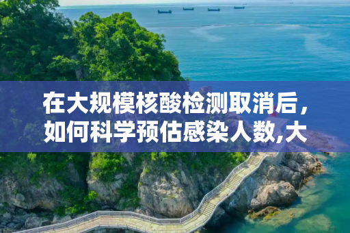 在大规模核酸检测取消后，如何科学预估感染人数,大规模核酸取消感染人数如何预估