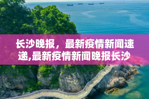 长沙晚报，最新疫情新闻速递,最新疫情新闻晚报长沙