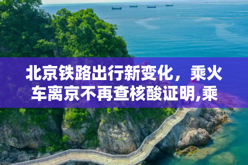 北京铁路出行新变化，乘火车离京不再查核酸证明,乘火车离京不再查核酸证明