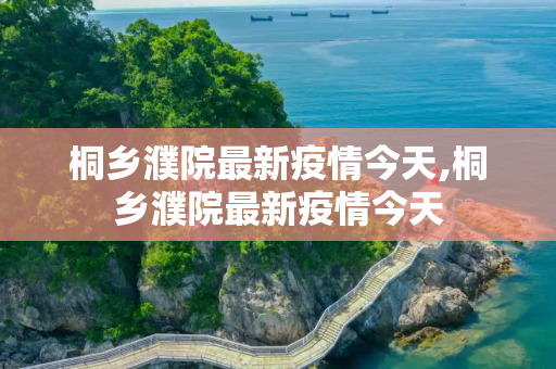 桐乡濮院最新疫情今天,桐乡濮院最新疫情今天