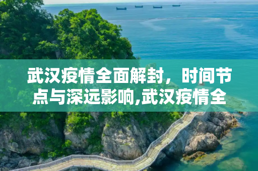 武汉疫情全面解封，时间节点与深远影响,武汉疫情全面解封的时间节点与影响分析