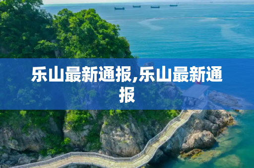 乐山最新通报,乐山最新通报