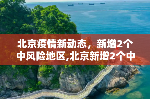 北京疫情新动态，新增2个中风险地区,北京新增2个中风险地区