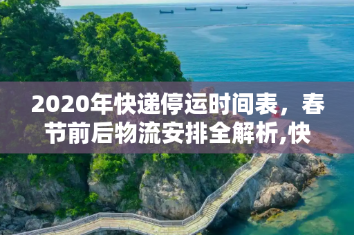 2020年快递停运时间表，春节前后物流安排全解析,快递几号停运2020